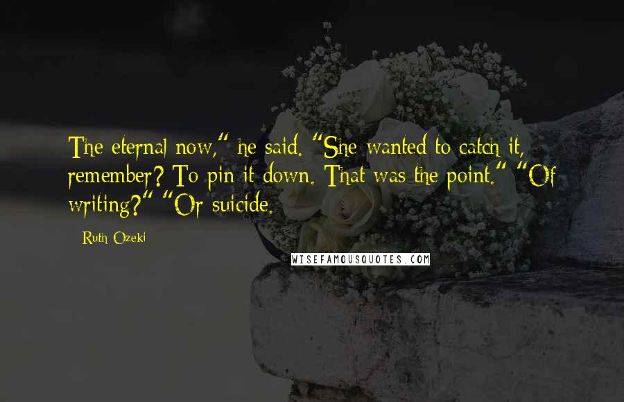 Ruth Ozeki Quotes: The eternal now," he said. "She wanted to catch it, remember? To pin it down. That was the point." "Of writing?" "Or suicide.