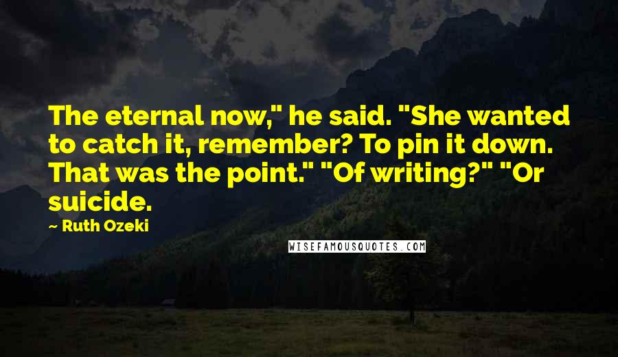 Ruth Ozeki Quotes: The eternal now," he said. "She wanted to catch it, remember? To pin it down. That was the point." "Of writing?" "Or suicide.