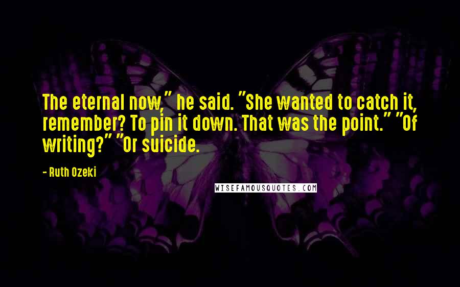 Ruth Ozeki Quotes: The eternal now," he said. "She wanted to catch it, remember? To pin it down. That was the point." "Of writing?" "Or suicide.