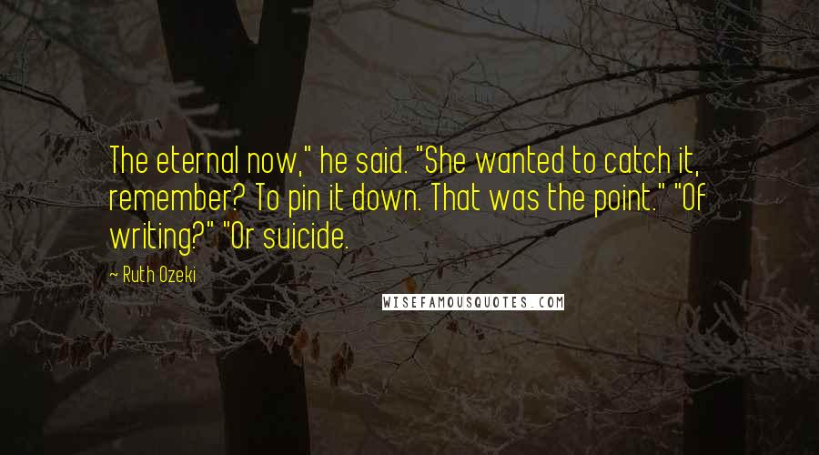 Ruth Ozeki Quotes: The eternal now," he said. "She wanted to catch it, remember? To pin it down. That was the point." "Of writing?" "Or suicide.