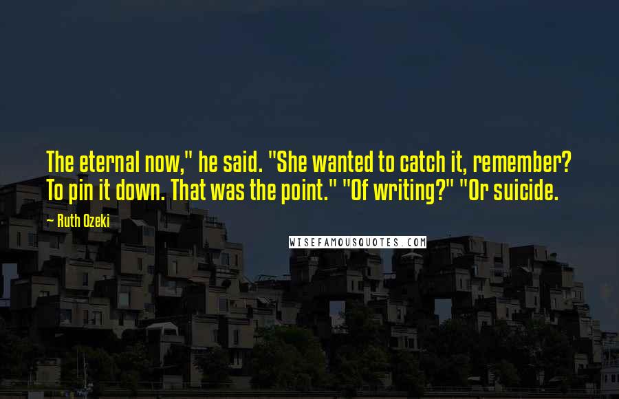 Ruth Ozeki Quotes: The eternal now," he said. "She wanted to catch it, remember? To pin it down. That was the point." "Of writing?" "Or suicide.