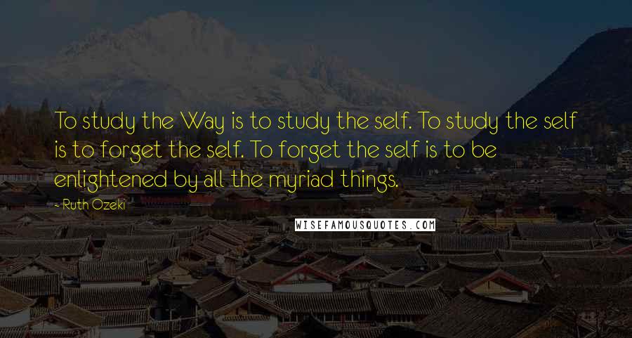 Ruth Ozeki Quotes: To study the Way is to study the self. To study the self is to forget the self. To forget the self is to be enlightened by all the myriad things.