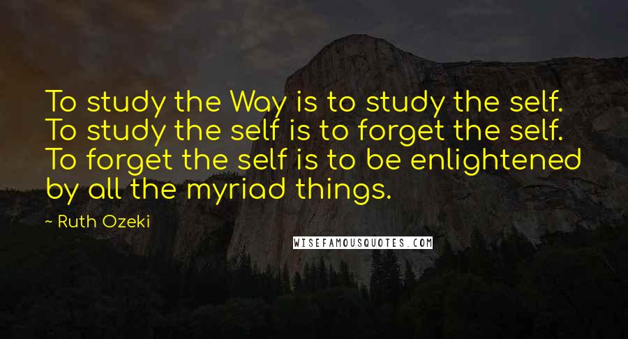 Ruth Ozeki Quotes: To study the Way is to study the self. To study the self is to forget the self. To forget the self is to be enlightened by all the myriad things.