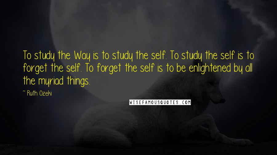 Ruth Ozeki Quotes: To study the Way is to study the self. To study the self is to forget the self. To forget the self is to be enlightened by all the myriad things.