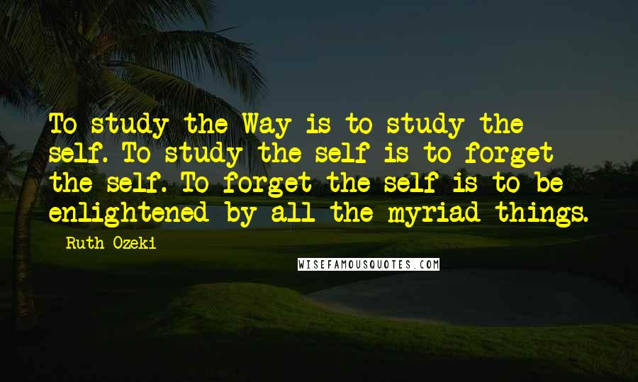 Ruth Ozeki Quotes: To study the Way is to study the self. To study the self is to forget the self. To forget the self is to be enlightened by all the myriad things.