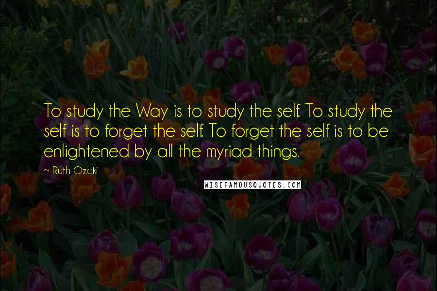 Ruth Ozeki Quotes: To study the Way is to study the self. To study the self is to forget the self. To forget the self is to be enlightened by all the myriad things.