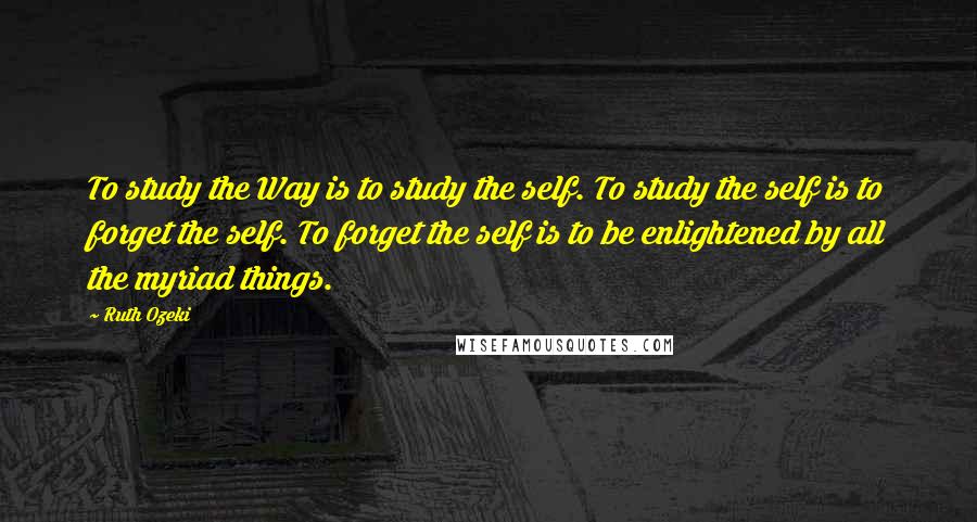 Ruth Ozeki Quotes: To study the Way is to study the self. To study the self is to forget the self. To forget the self is to be enlightened by all the myriad things.