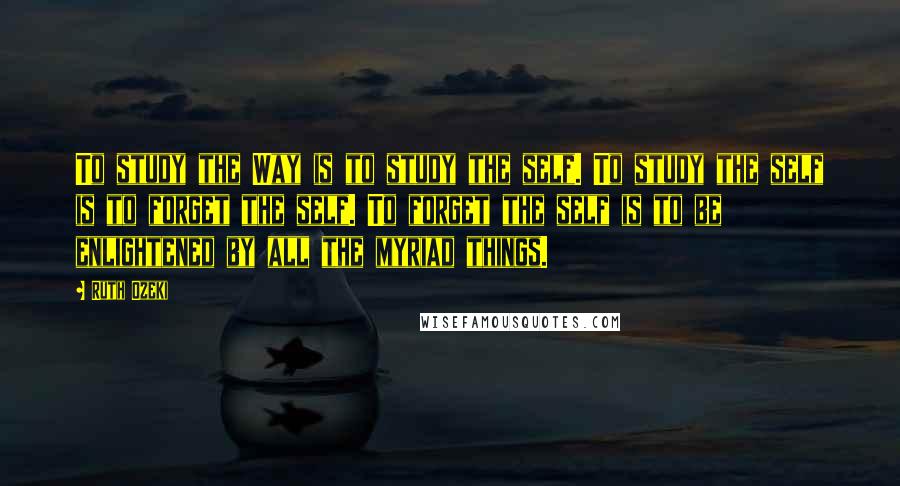 Ruth Ozeki Quotes: To study the Way is to study the self. To study the self is to forget the self. To forget the self is to be enlightened by all the myriad things.