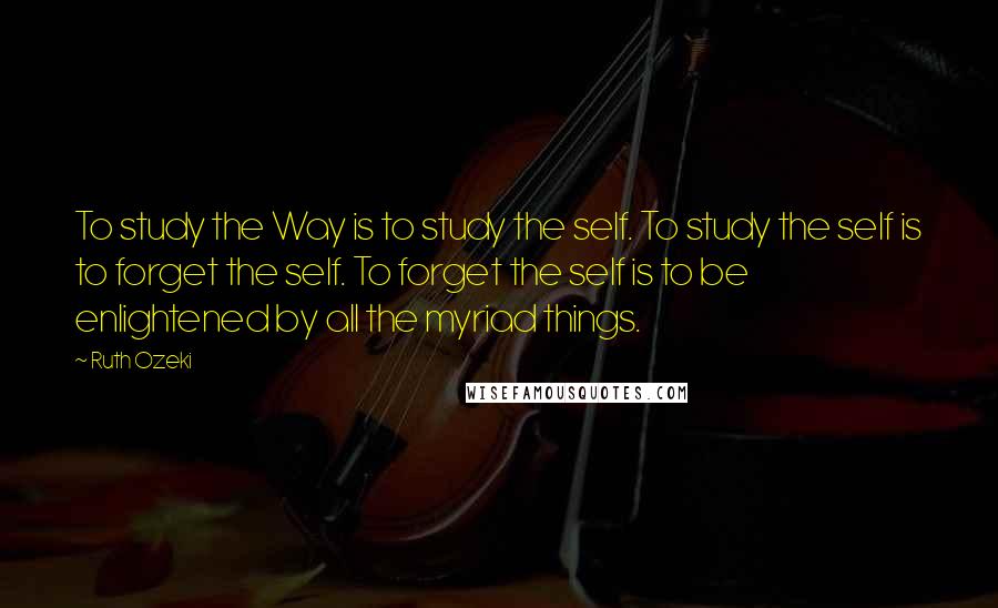 Ruth Ozeki Quotes: To study the Way is to study the self. To study the self is to forget the self. To forget the self is to be enlightened by all the myriad things.