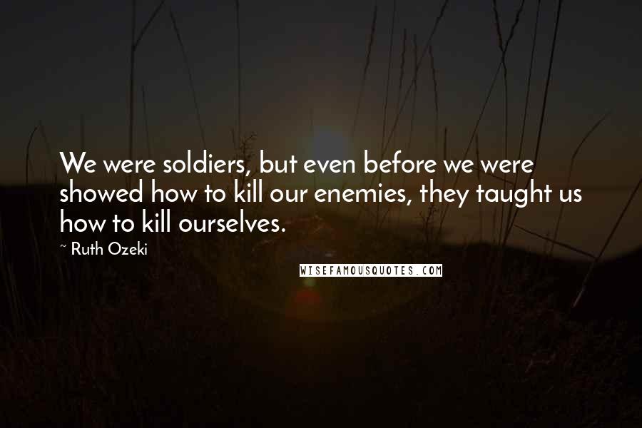 Ruth Ozeki Quotes: We were soldiers, but even before we were showed how to kill our enemies, they taught us how to kill ourselves.