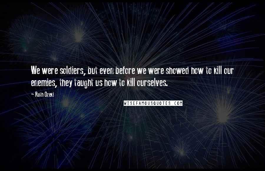 Ruth Ozeki Quotes: We were soldiers, but even before we were showed how to kill our enemies, they taught us how to kill ourselves.