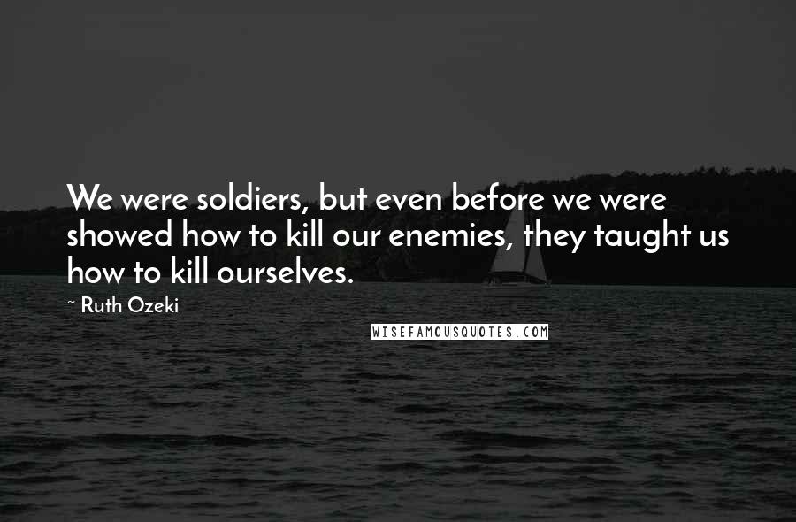 Ruth Ozeki Quotes: We were soldiers, but even before we were showed how to kill our enemies, they taught us how to kill ourselves.