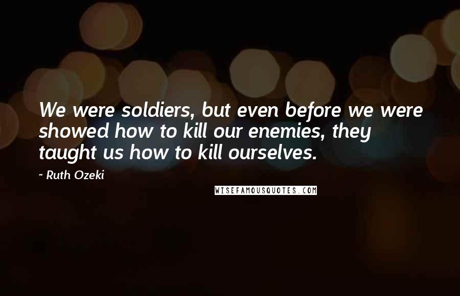 Ruth Ozeki Quotes: We were soldiers, but even before we were showed how to kill our enemies, they taught us how to kill ourselves.