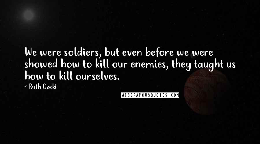 Ruth Ozeki Quotes: We were soldiers, but even before we were showed how to kill our enemies, they taught us how to kill ourselves.