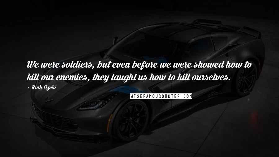 Ruth Ozeki Quotes: We were soldiers, but even before we were showed how to kill our enemies, they taught us how to kill ourselves.