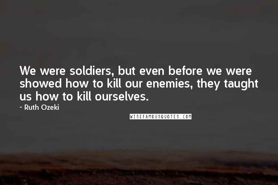 Ruth Ozeki Quotes: We were soldiers, but even before we were showed how to kill our enemies, they taught us how to kill ourselves.