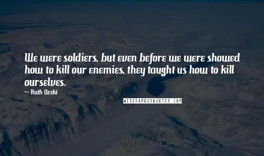 Ruth Ozeki Quotes: We were soldiers, but even before we were showed how to kill our enemies, they taught us how to kill ourselves.