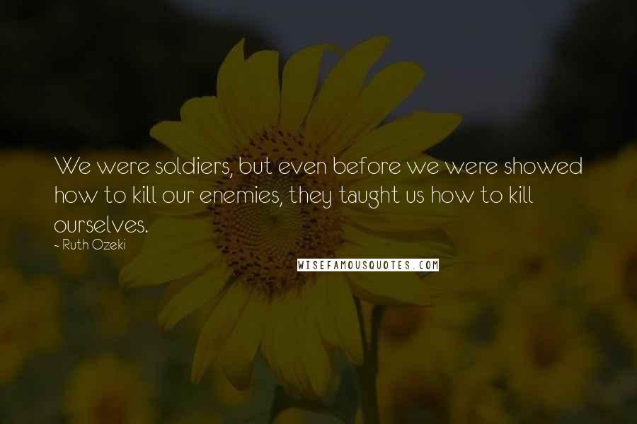 Ruth Ozeki Quotes: We were soldiers, but even before we were showed how to kill our enemies, they taught us how to kill ourselves.