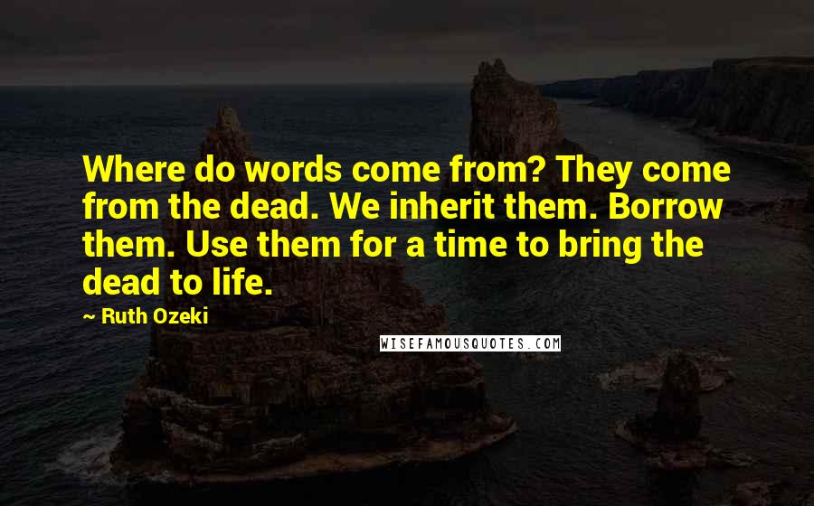 Ruth Ozeki Quotes: Where do words come from? They come from the dead. We inherit them. Borrow them. Use them for a time to bring the dead to life.