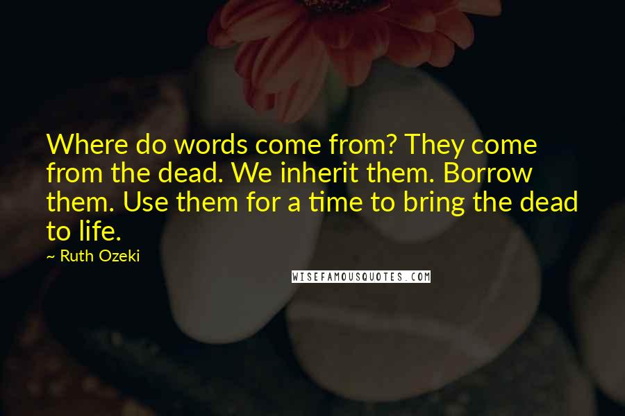 Ruth Ozeki Quotes: Where do words come from? They come from the dead. We inherit them. Borrow them. Use them for a time to bring the dead to life.