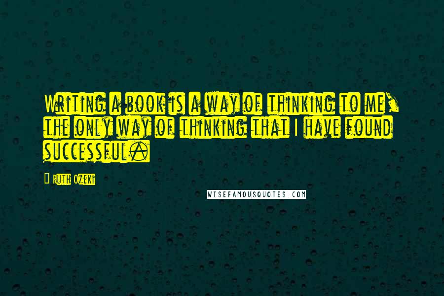 Ruth Ozeki Quotes: Writing a book is a way of thinking to me, the only way of thinking that I have found successful.