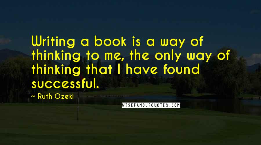 Ruth Ozeki Quotes: Writing a book is a way of thinking to me, the only way of thinking that I have found successful.