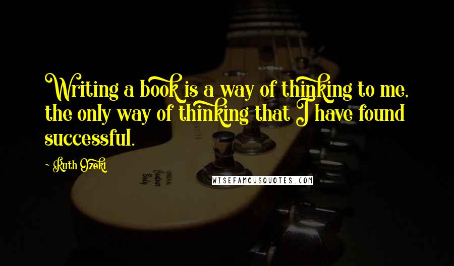 Ruth Ozeki Quotes: Writing a book is a way of thinking to me, the only way of thinking that I have found successful.