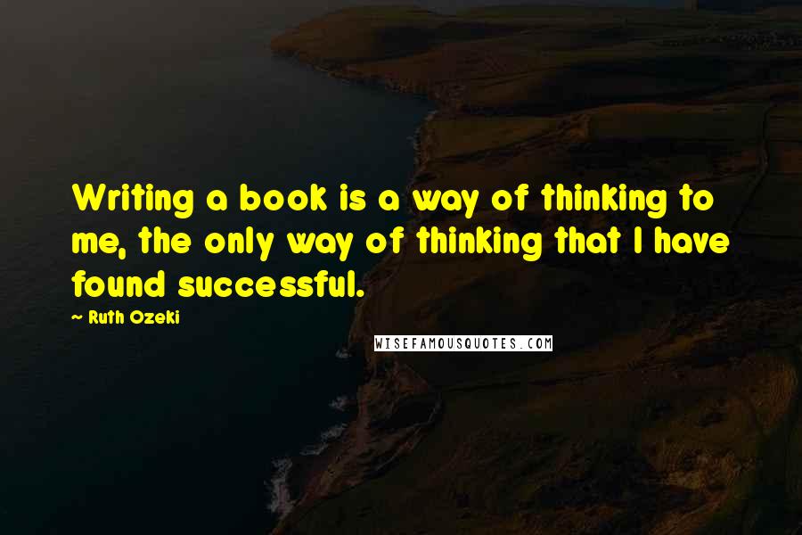 Ruth Ozeki Quotes: Writing a book is a way of thinking to me, the only way of thinking that I have found successful.