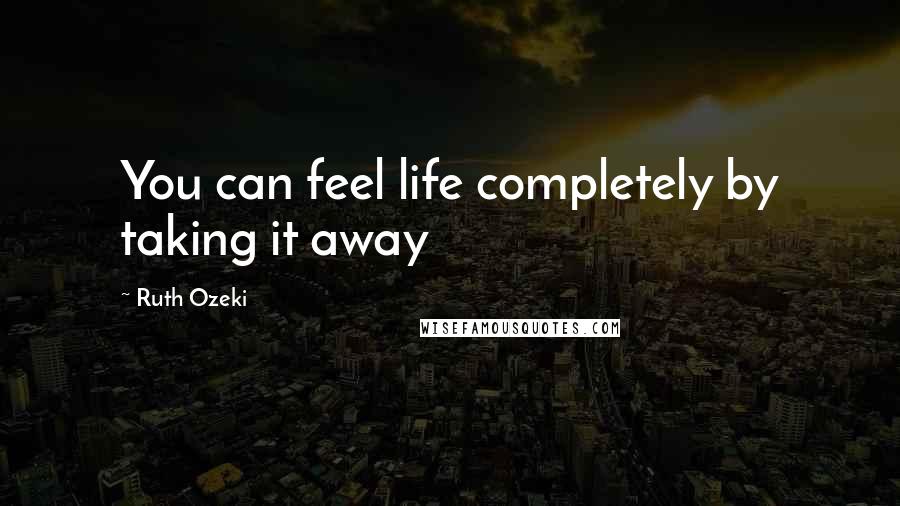 Ruth Ozeki Quotes: You can feel life completely by taking it away