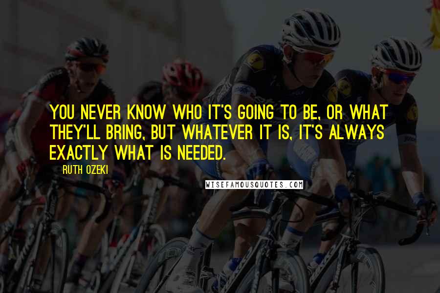 Ruth Ozeki Quotes: You never know who it's going to be, or what they'll bring, but whatever it is, it's always exactly what is needed.