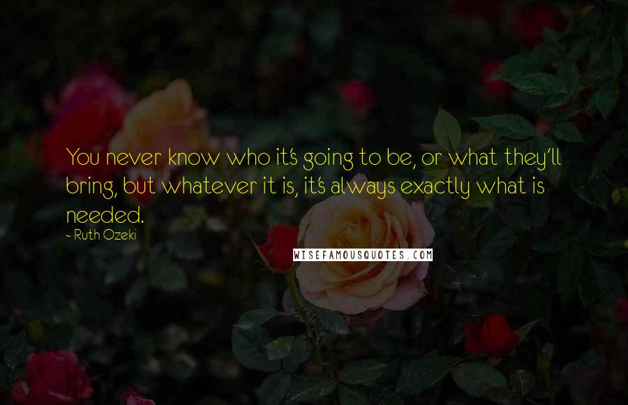 Ruth Ozeki Quotes: You never know who it's going to be, or what they'll bring, but whatever it is, it's always exactly what is needed.