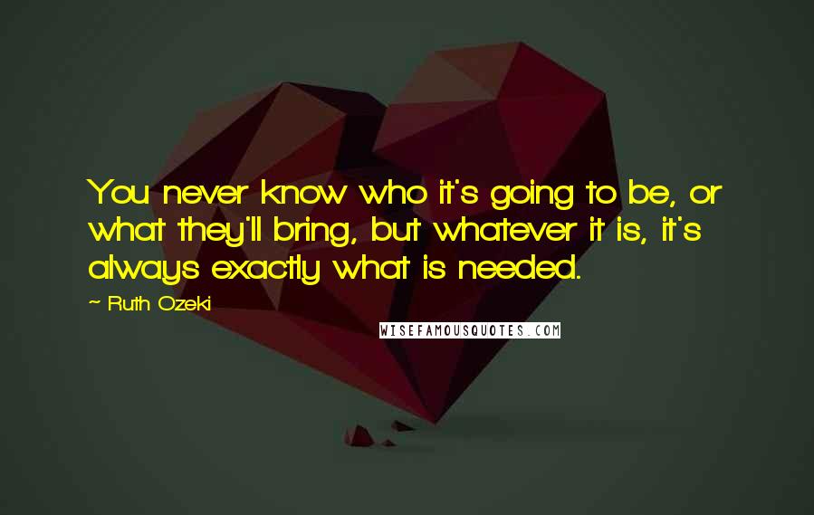 Ruth Ozeki Quotes: You never know who it's going to be, or what they'll bring, but whatever it is, it's always exactly what is needed.