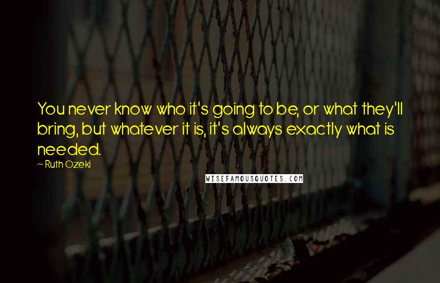 Ruth Ozeki Quotes: You never know who it's going to be, or what they'll bring, but whatever it is, it's always exactly what is needed.