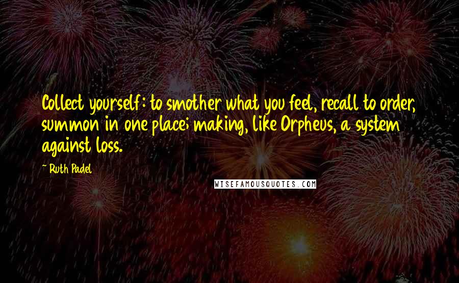 Ruth Padel Quotes: Collect yourself: to smother what you feel, recall to order, summon in one place; making, like Orpheus, a system against loss.