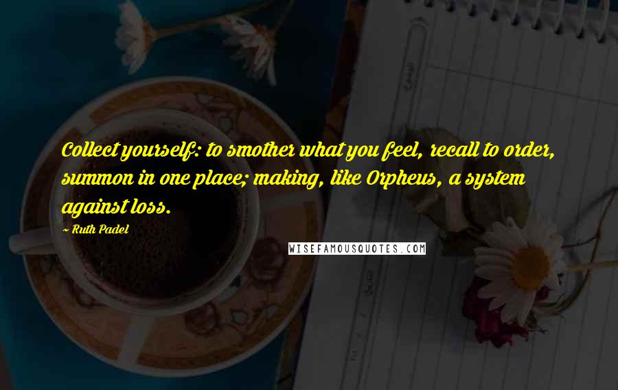 Ruth Padel Quotes: Collect yourself: to smother what you feel, recall to order, summon in one place; making, like Orpheus, a system against loss.