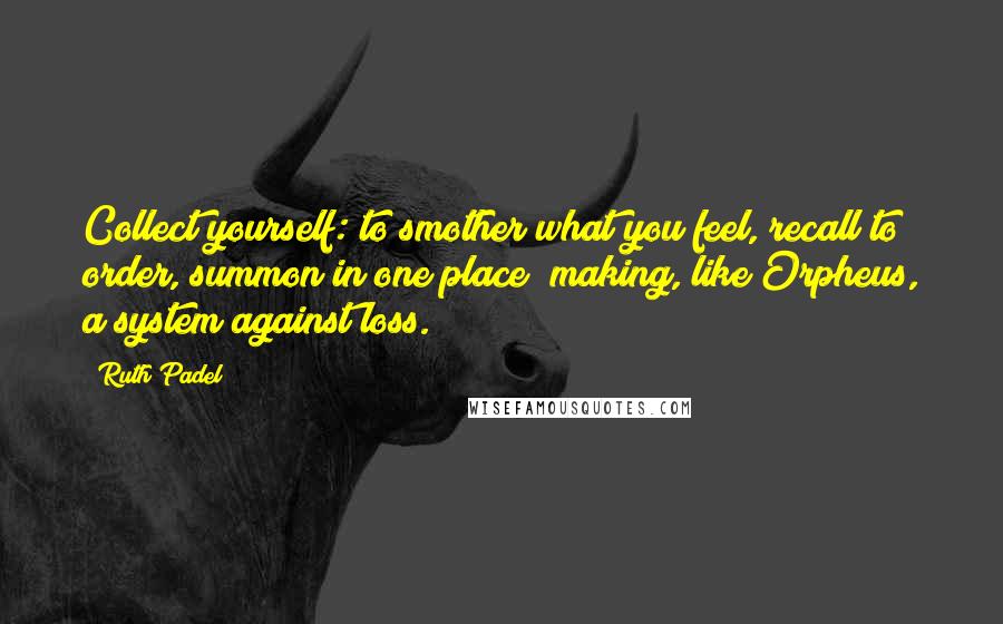 Ruth Padel Quotes: Collect yourself: to smother what you feel, recall to order, summon in one place; making, like Orpheus, a system against loss.