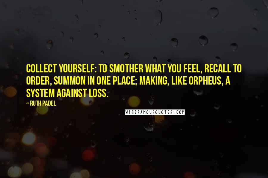 Ruth Padel Quotes: Collect yourself: to smother what you feel, recall to order, summon in one place; making, like Orpheus, a system against loss.