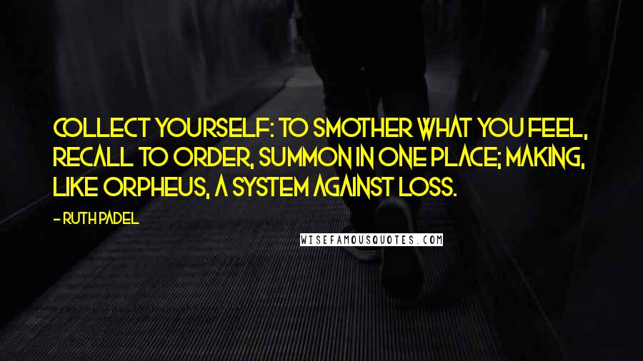 Ruth Padel Quotes: Collect yourself: to smother what you feel, recall to order, summon in one place; making, like Orpheus, a system against loss.