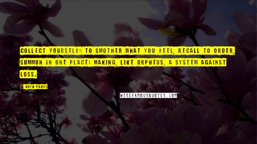 Ruth Padel Quotes: Collect yourself: to smother what you feel, recall to order, summon in one place; making, like Orpheus, a system against loss.