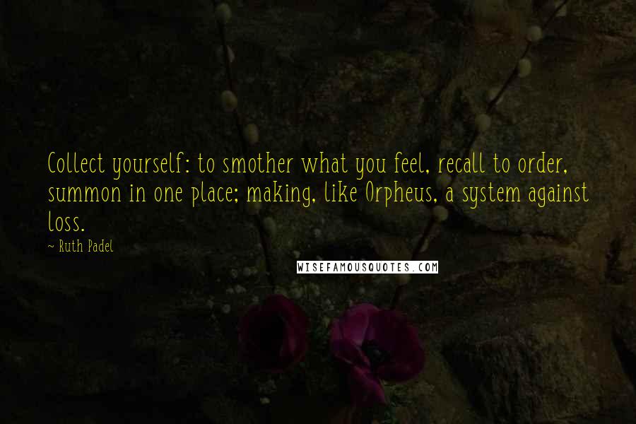 Ruth Padel Quotes: Collect yourself: to smother what you feel, recall to order, summon in one place; making, like Orpheus, a system against loss.