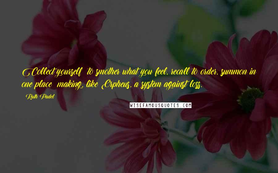 Ruth Padel Quotes: Collect yourself: to smother what you feel, recall to order, summon in one place; making, like Orpheus, a system against loss.