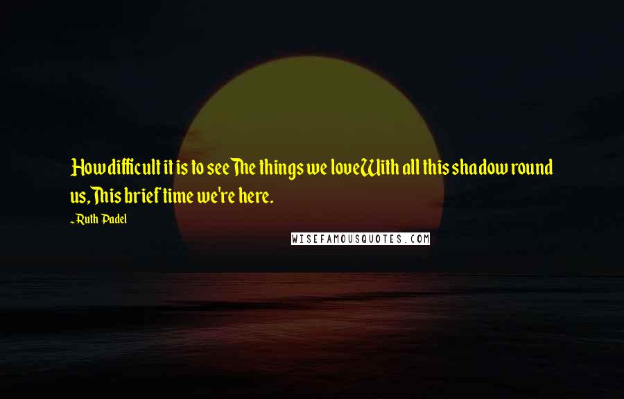 Ruth Padel Quotes: How difficult it is to seeThe things we loveWith all this shadow round us,This brief time we're here.
