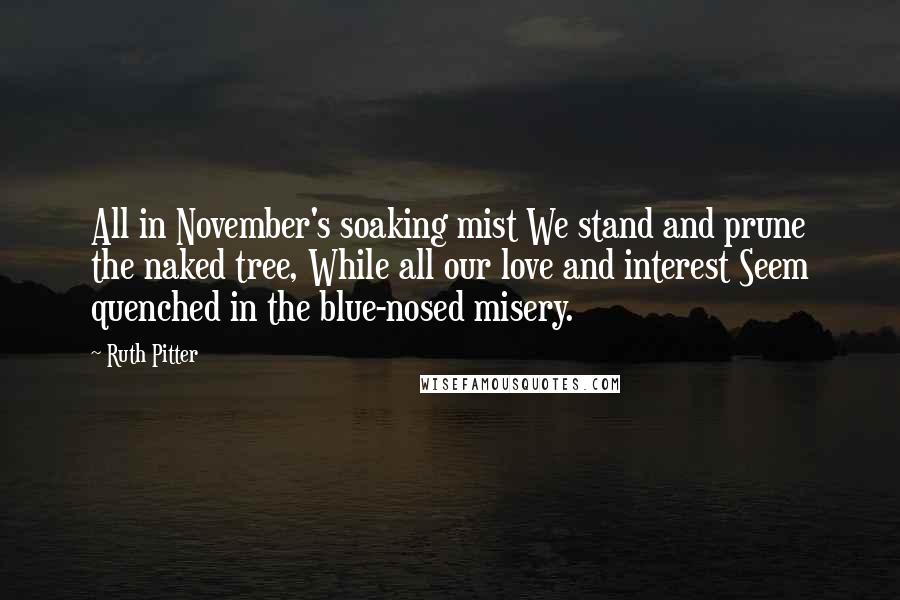 Ruth Pitter Quotes: All in November's soaking mist We stand and prune the naked tree, While all our love and interest Seem quenched in the blue-nosed misery.