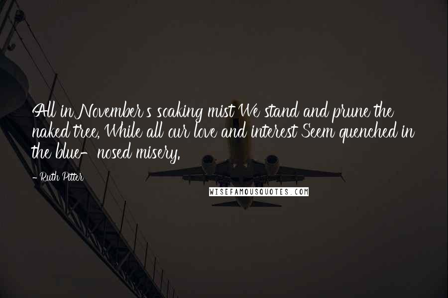 Ruth Pitter Quotes: All in November's soaking mist We stand and prune the naked tree, While all our love and interest Seem quenched in the blue-nosed misery.