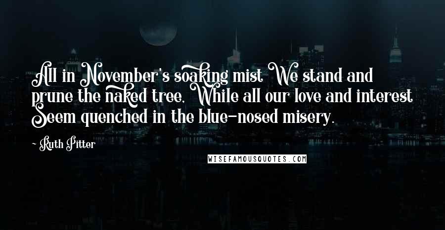 Ruth Pitter Quotes: All in November's soaking mist We stand and prune the naked tree, While all our love and interest Seem quenched in the blue-nosed misery.