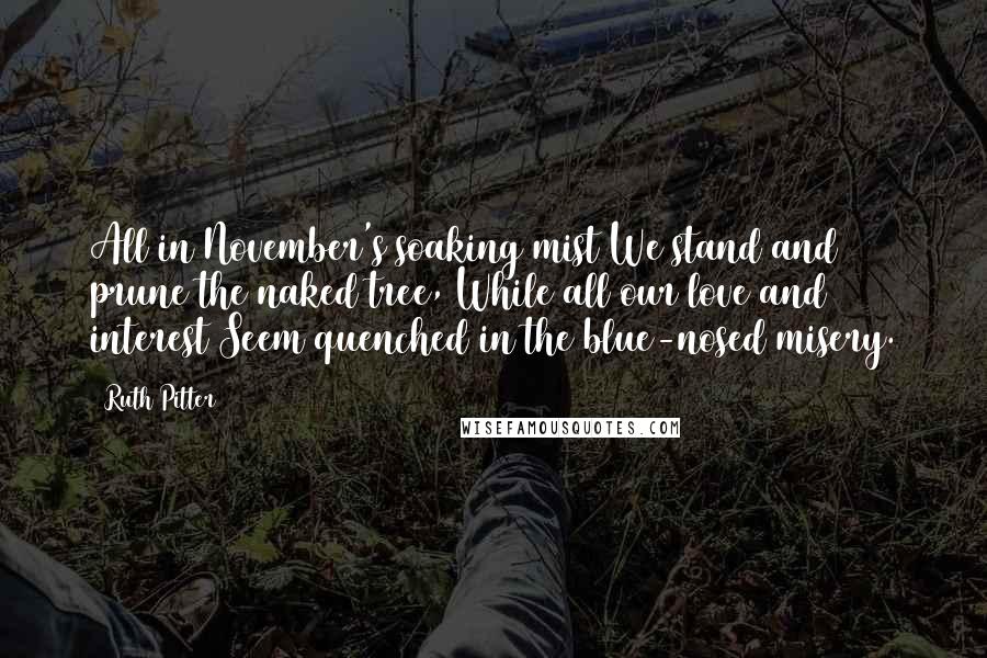 Ruth Pitter Quotes: All in November's soaking mist We stand and prune the naked tree, While all our love and interest Seem quenched in the blue-nosed misery.