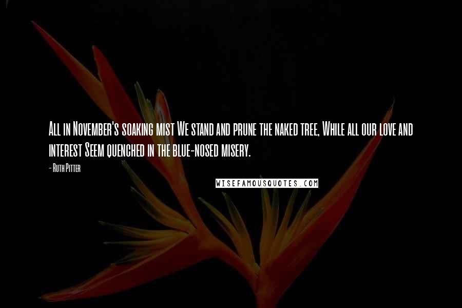 Ruth Pitter Quotes: All in November's soaking mist We stand and prune the naked tree, While all our love and interest Seem quenched in the blue-nosed misery.