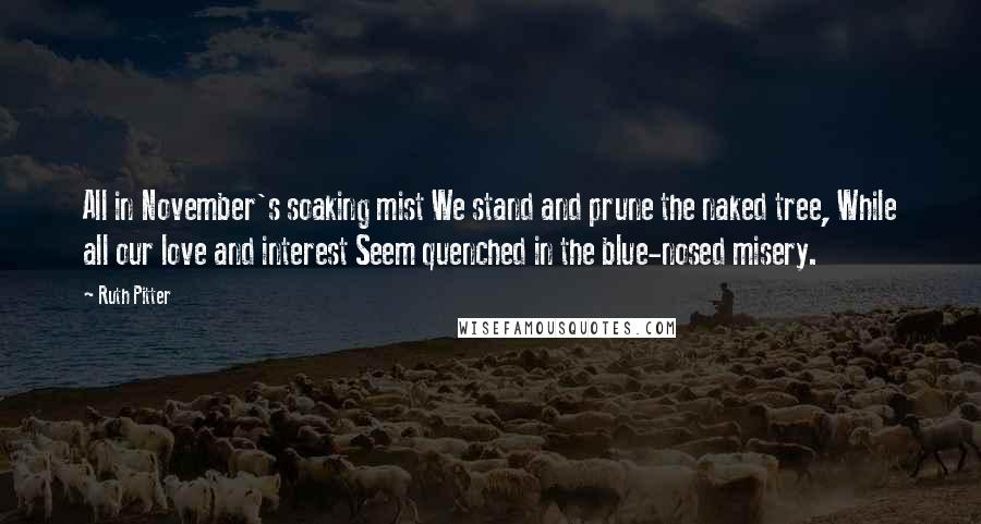 Ruth Pitter Quotes: All in November's soaking mist We stand and prune the naked tree, While all our love and interest Seem quenched in the blue-nosed misery.