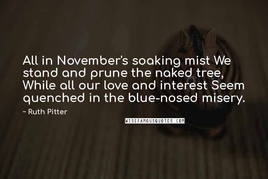 Ruth Pitter Quotes: All in November's soaking mist We stand and prune the naked tree, While all our love and interest Seem quenched in the blue-nosed misery.