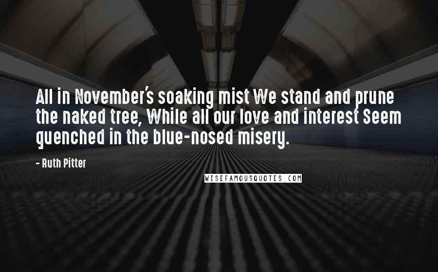 Ruth Pitter Quotes: All in November's soaking mist We stand and prune the naked tree, While all our love and interest Seem quenched in the blue-nosed misery.